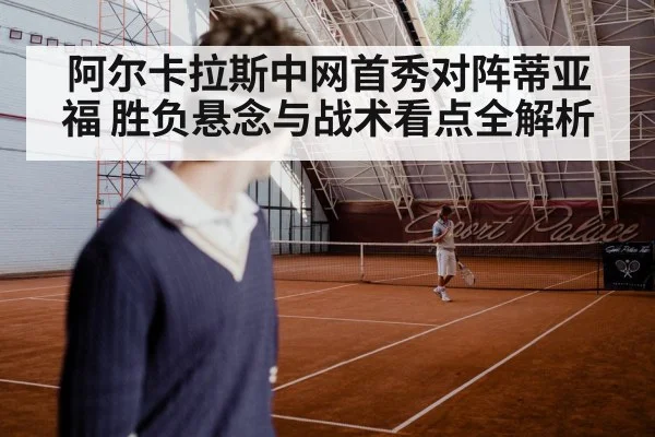 阿尔卡拉斯中网首秀对阵蒂亚福 胜负悬念与战术看点全解析 | kaiyun
